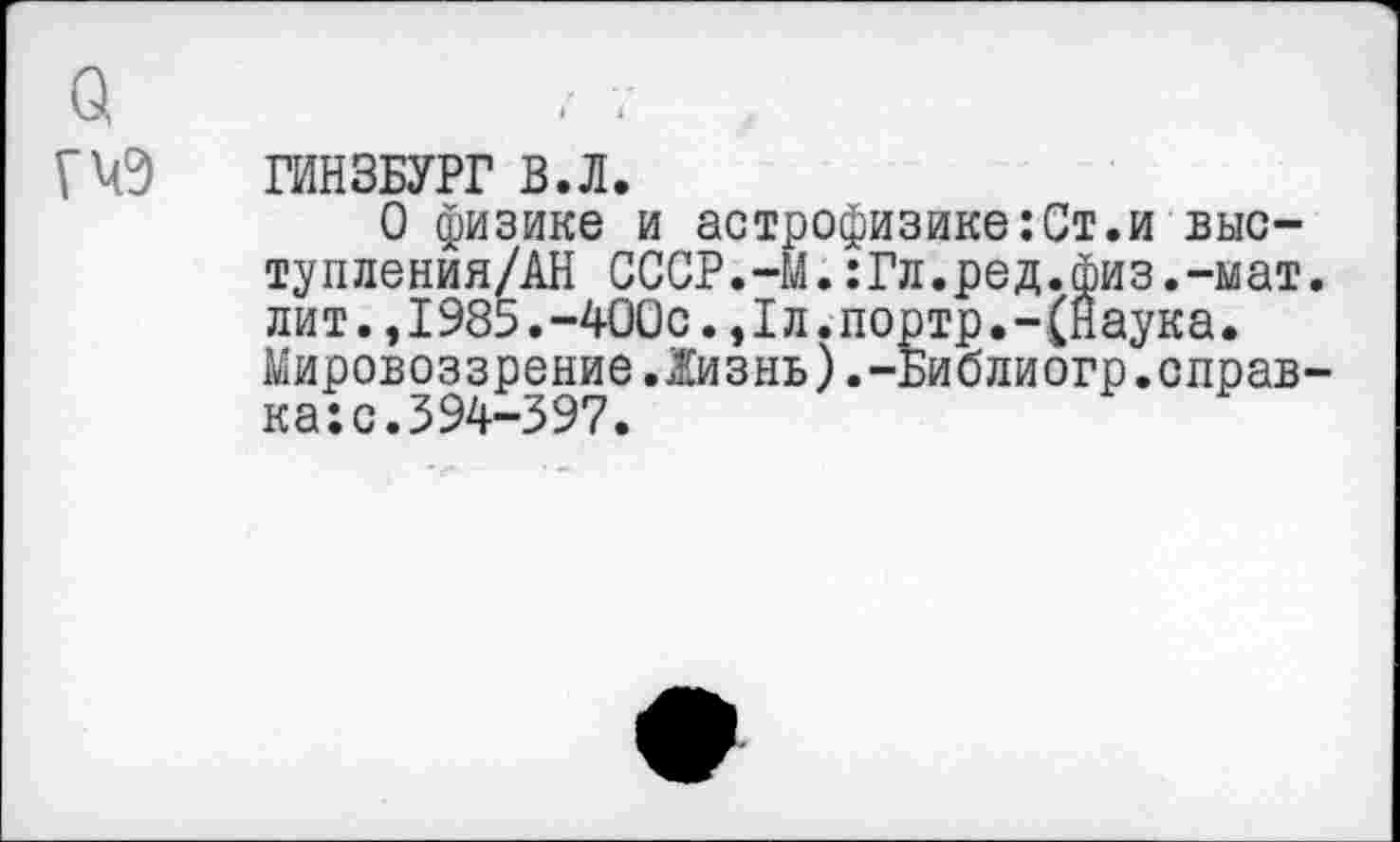 ﻿ГИНЗБУРГ В.Л.
О физике и астрофизике:Ст.и выс-тупления/АН СССР.-М.:Гл.ред.физ.-мат лит.,I985.-400с.,1л.портр.-(Наука. Мировоззрение.Жизнь).-Библиогр.оправ ка:с.394-397.